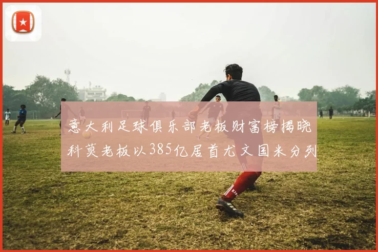 意大利足球俱乐部老板财富榜揭晓科莫老板以385亿居首尤文国米分列第六第七