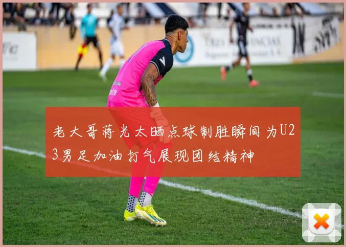 老大哥蒋光太晒点球制胜瞬间为U23男足加油打气展现团结精神