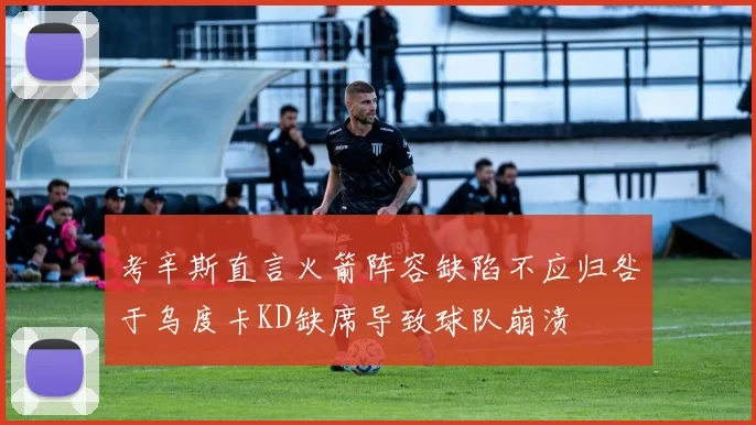 考辛斯直言火箭阵容缺陷不应归咎于乌度卡KD缺席导致球队崩溃