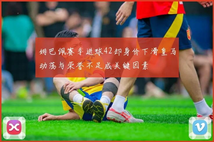 姆巴佩赛季进球42却身价下滑皇马动荡与荣誉不足成关键因素