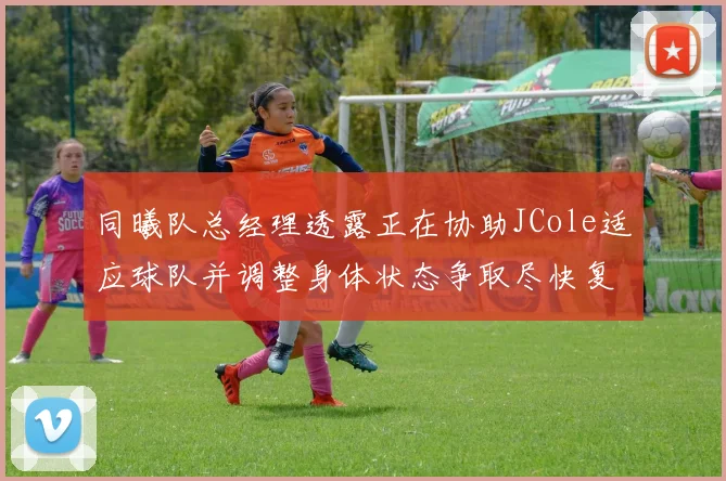 同曦队总经理透露正在协助JCole适应球队并调整身体状态争取尽快复出比赛
