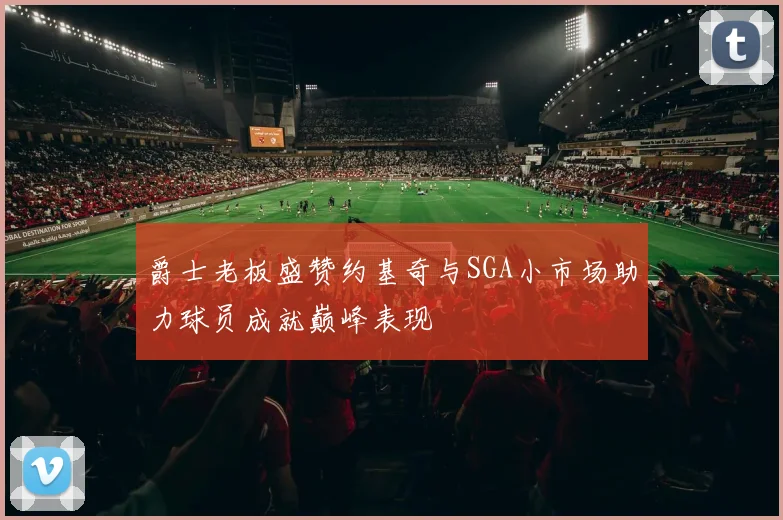 爵士老板盛赞约基奇与SGA小市场助力球员成就巅峰表现