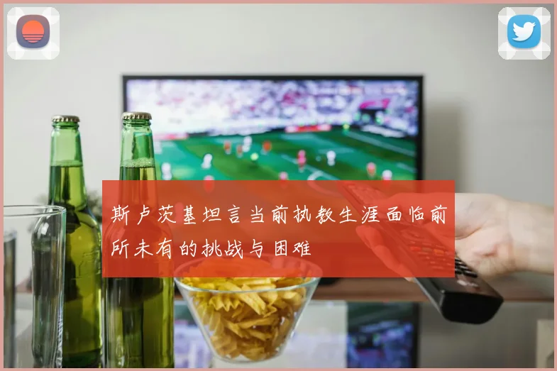 斯卢茨基坦言当前执教生涯面临前所未有的挑战与困难
