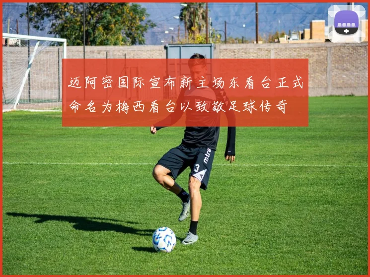 迈阿密国际宣布新主场东看台正式命名为梅西看台以致敬足球传奇