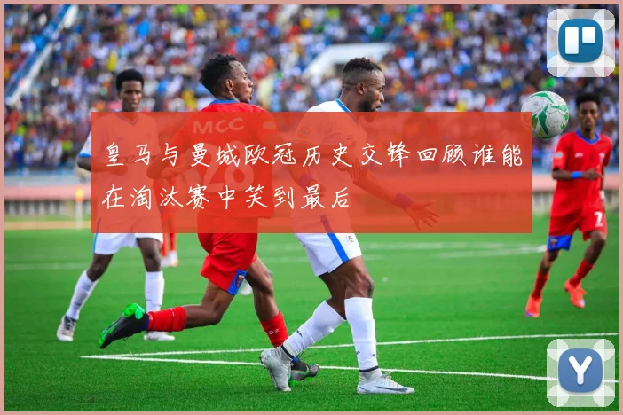 皇马与曼城欧冠历史交锋回顾谁能在淘汰赛中笑到最后