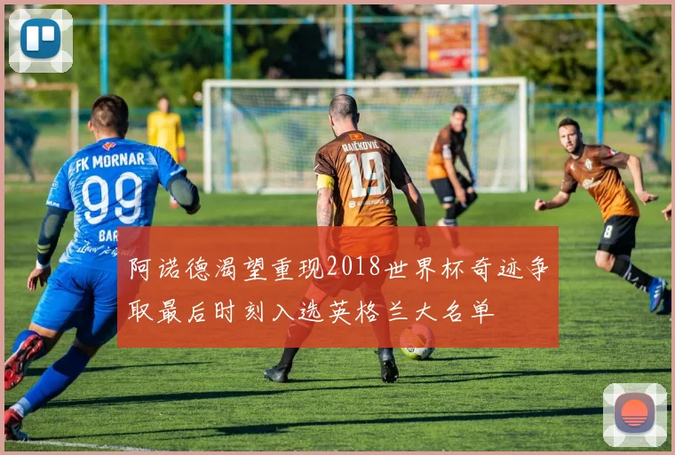 阿诺德渴望重现2018世界杯奇迹争取最后时刻入选英格兰大名单