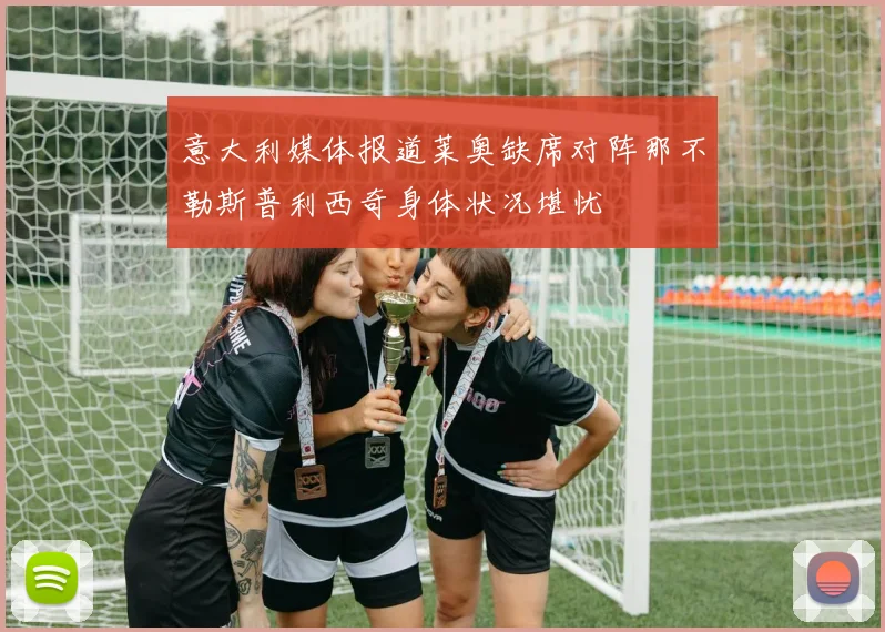 意大利媒体报道莱奥缺席对阵那不勒斯普利西奇身体状况堪忧