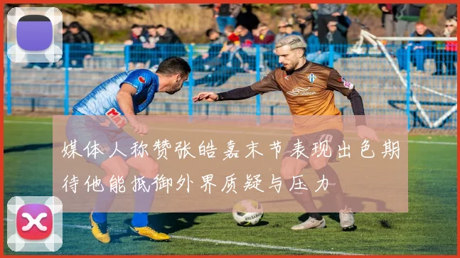 媒体人称赞张皓嘉末节表现出色期待他能抵御外界质疑与压力