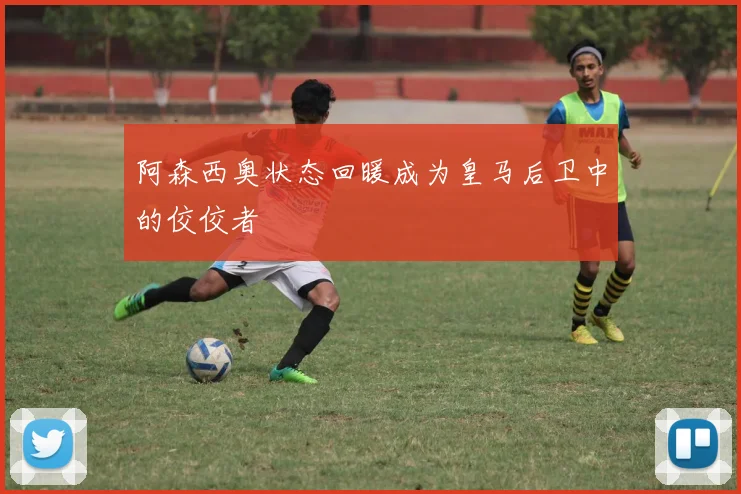 阿森西奥状态回暖成为皇马后卫中的佼佼者
