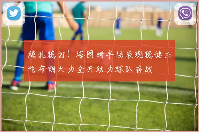 稳扎稳打！塔图姆半场表现稳健杰伦布朗火力全开助力球队奋战