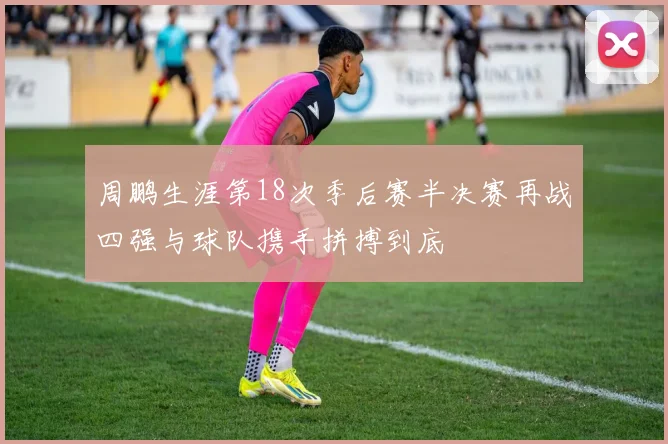 周鹏生涯第18次季后赛半决赛再战四强与球队携手拼搏到底