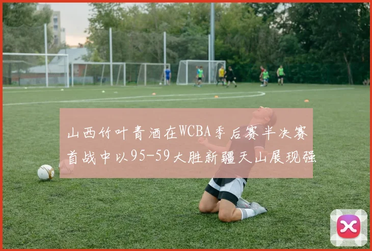 山西竹叶青酒在WCBA季后赛半决赛首战中以95-59大胜新疆天山展现强劲实力