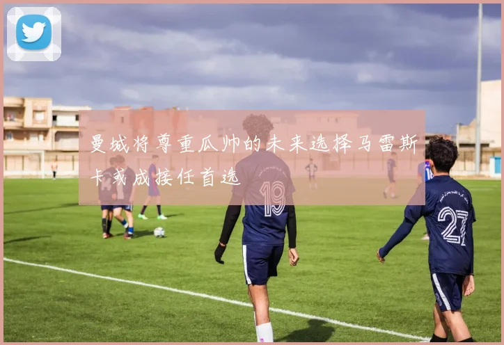 曼城将尊重瓜帅的未来选择马雷斯卡或成接任首选