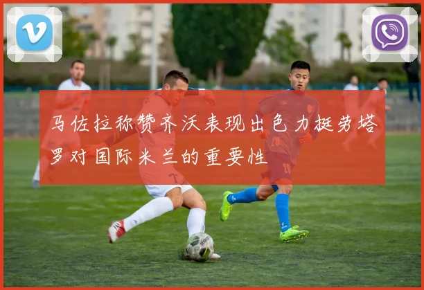 马佐拉称赞齐沃表现出色力挺劳塔罗对国际米兰的重要性