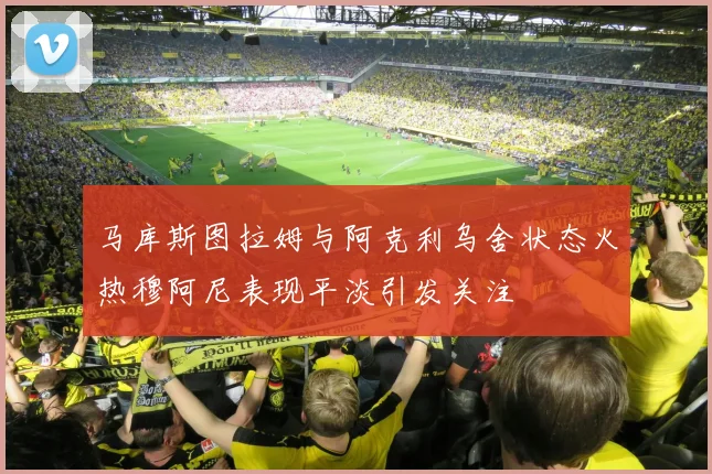 马库斯图拉姆与阿克利乌舍状态火热穆阿尼表现平淡引发关注