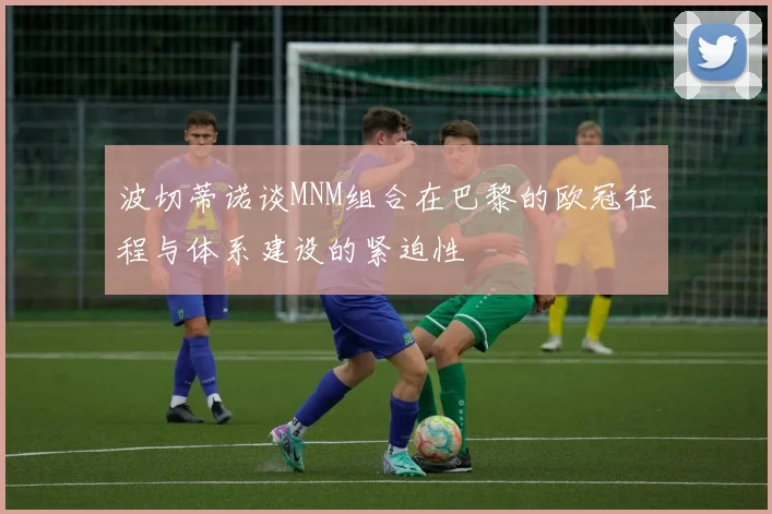 波切蒂诺谈MNM组合在巴黎的欧冠征程与体系建设的紧迫性